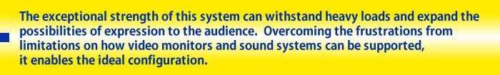 The exceptional strength of this system can withstand heavy loads and expand the possibilities of expression to the audience.  Overcoming the frustrations from limitations on how video monitors and sound systems can be supported, it enables the ideal configuration.