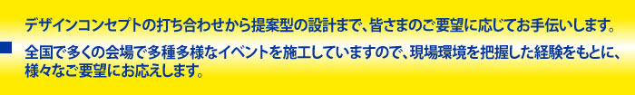 デザインコンセプトの打ち合わせから提案型の設計まで、皆さまのご要望に応じてお手伝いします。全国で多くの会場で多種多様なイベントを施工していますので、現場環境を把握した経験をもとに、様々なご要望にお応えします。