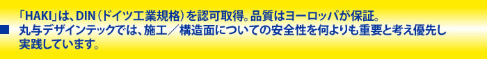 「HAKI」は、DIN（ドイツ工業規格）を認可取得。品質はヨーロッパが保証。
              丸与デザインテックでは、施工／構造面についての安全性を何よりも重要と考え優先し実践しています。