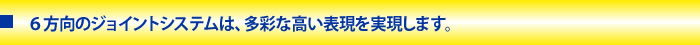 ６方向のジョイントシステムは、多彩な高い表現を実現します。