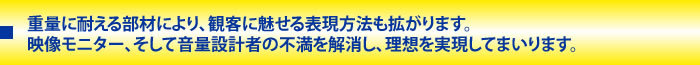  重量に耐える部材により、観客に魅せる表現方法も拡がります。<br />
映像モニター、そして音量設計者の不満を解消し、理想を実現してまいります。