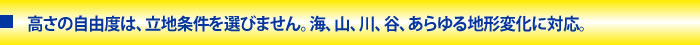 高さの自由度は、立地条件を選びません。海、山、川、谷、あらゆる地形変化に対応。