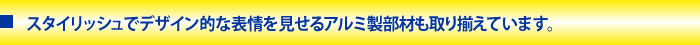 スタイリッシュでデザイン的な表情を見せるアルミ製部材も取り揃えています。